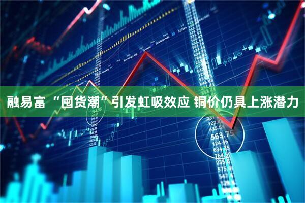融易富 “囤货潮”引发虹吸效应 铜价仍具上涨潜力