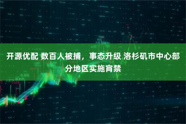 开源优配 数百人被捕，事态升级 洛杉矶市中心部分地区实施宵禁